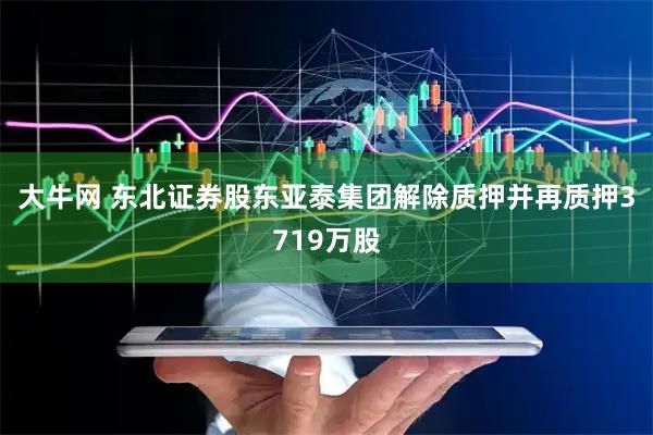 大牛网 东北证券股东亚泰集团解除质押并再质押3719万股
