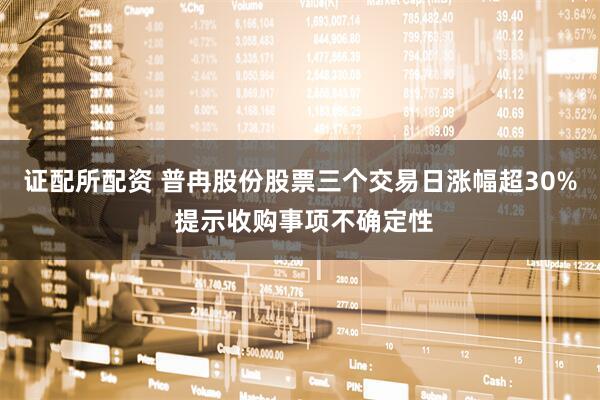证配所配资 普冉股份股票三个交易日涨幅超30% 提示收购事项不确定性