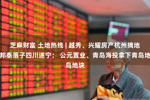 芝麻财富 土地热线 | 越秀、兴耀房产杭州摘地；邦泰落子四川遂宁； 公元置业、青岛海投拿下青岛地块