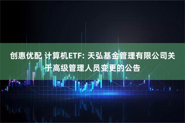 创惠优配 计算机ETF: 天弘基金管理有限公司关于高级管理人员变更的公告