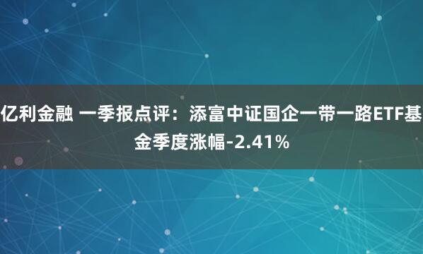 亿利金融 一季报点评：添富中证国企一带一路ETF基金季度涨幅-2.41%