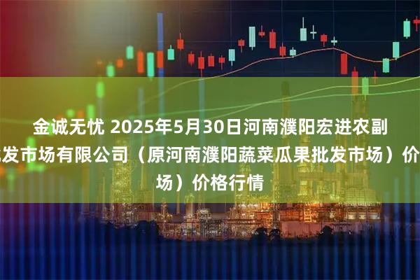 金诚无忧 2025年5月30日河南濮阳宏进农副产品批发市场有限公司（原河南濮阳蔬菜瓜果批发市场）价格行情