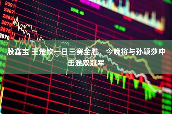股鑫宝 王楚钦一日三赛全胜，今晚将与孙颖莎冲击混双冠军
