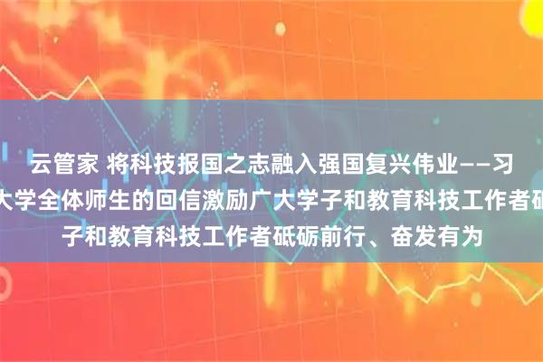 云管家 将科技报国之志融入强国复兴伟业——习近平总书记给天津大学全体师生的回信激励广大学子和教育科技工作者砥砺前行、奋发有为