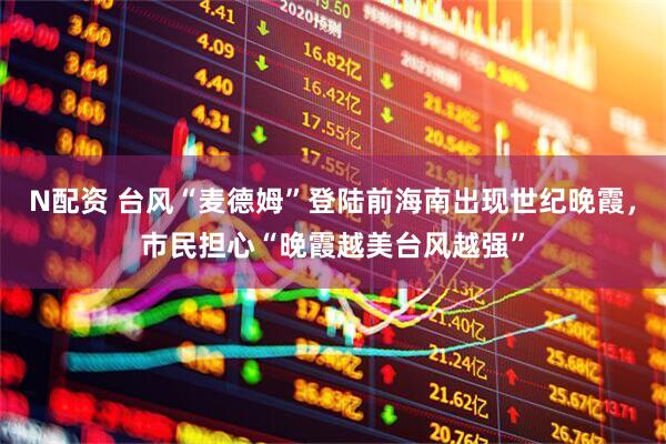 N配资 台风“麦德姆”登陆前海南出现世纪晚霞，市民担心“晚霞越美台风越强”