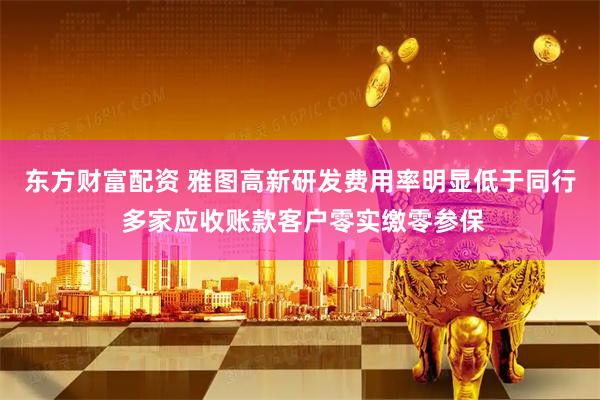 东方财富配资 雅图高新研发费用率明显低于同行 多家应收账款客户零实缴零参保