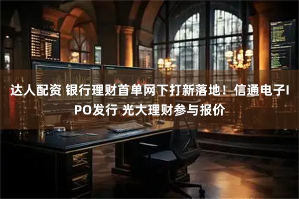 达人配资 银行理财首单网下打新落地！信通电子IPO发行 光大理财参与报价