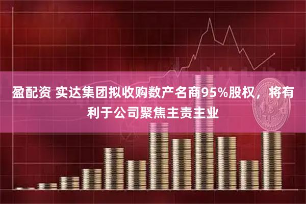 盈配资 实达集团拟收购数产名商95%股权,将有利于公司聚焦主责主业