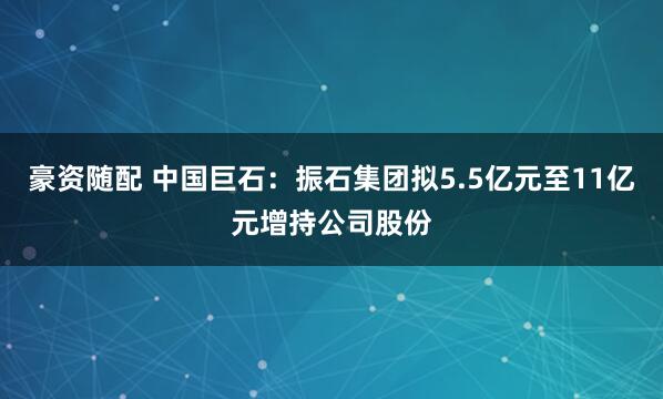 豪资随配 中国巨石:振石集团拟5.5亿元至11亿元增持公司股份