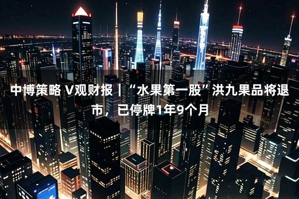 中博策略 V观财报|“水果第一股”洪九果品将退市,已停牌1年9个月
