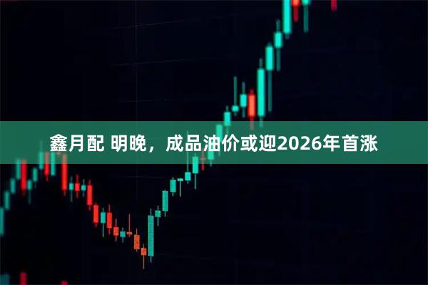 鑫月配 明晚，成品油价或迎2026年首涨