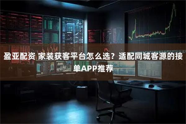 盈亚配资 家装获客平台怎么选？适配同城客源的接单APP推荐