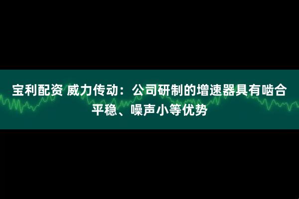 宝利配资 威力传动：公司研制的增速器具有啮合平稳、噪声小等优势