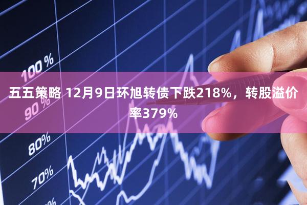 五五策略 12月9日环旭转债下跌218%，转股溢价率379%