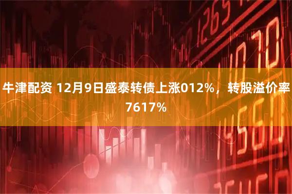 牛津配资 12月9日盛泰转债上涨012%，转股溢价率7617%