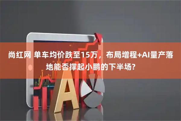 尚红网 单车均价跌至15万，布局增程+AI量产落地能否撑起小鹏的下半场?