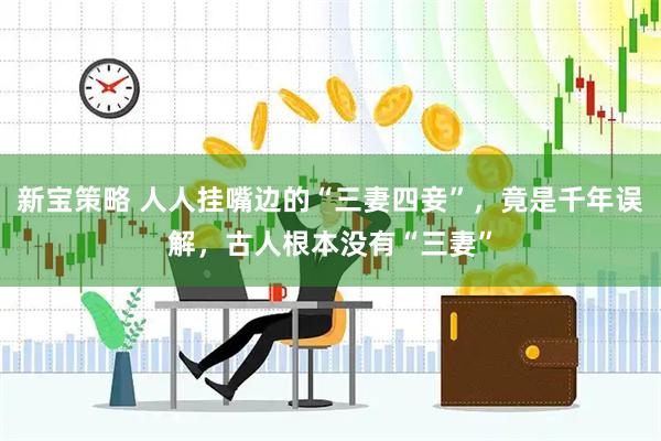 新宝策略 人人挂嘴边的“三妻四妾”，竟是千年误解，古人根本没有“三妻”
