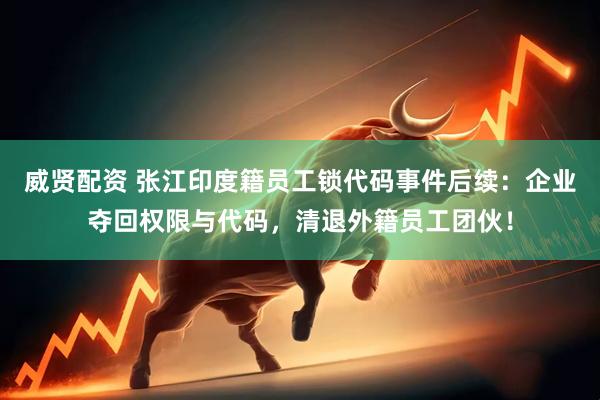 威贤配资 张江印度籍员工锁代码事件后续:企业夺回权限与代码,清退外籍员工团伙!