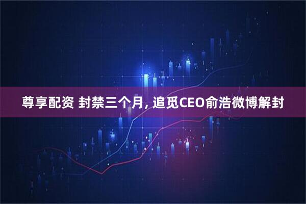 尊享配资 封禁三个月, 追觅CEO俞浩微博解封